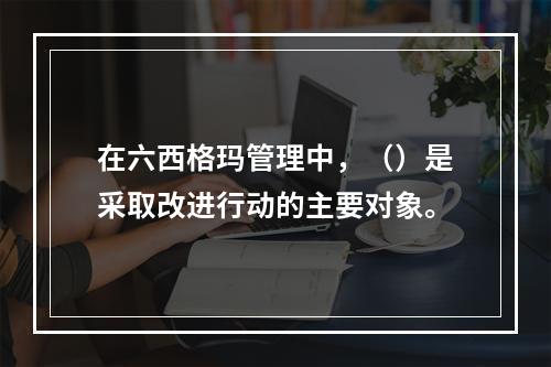 在六西格玛管理中，（）是采取改进行动的主要对象。