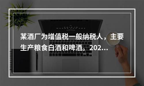 某酒厂为增值税一般纳税人，主要生产粮食白酒和啤酒。2020年