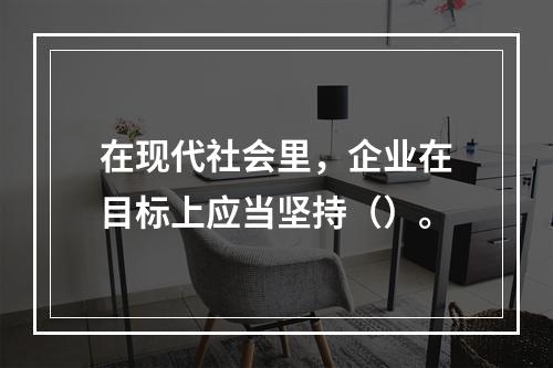 在现代社会里，企业在目标上应当坚持（）。