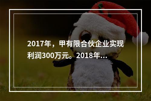 2017年，甲有限合伙企业实现利润300万元。2018年初，