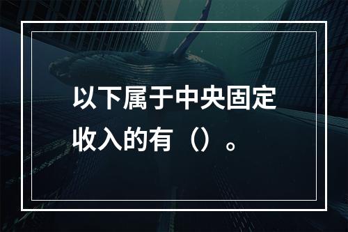 以下属于中央固定收入的有（）。