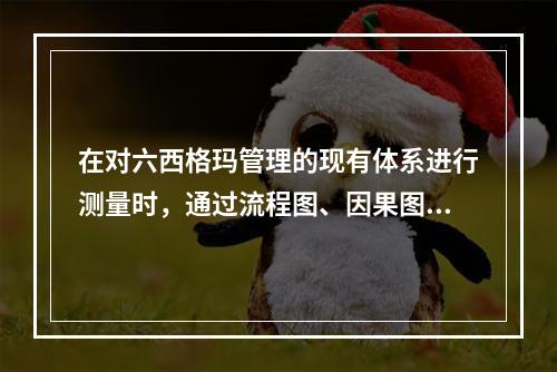 在对六西格玛管理的现有体系进行测量时，通过流程图、因果图、散