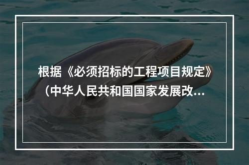 根据《必须招标的工程项目规定》（中华人民共和国国家发展改革委