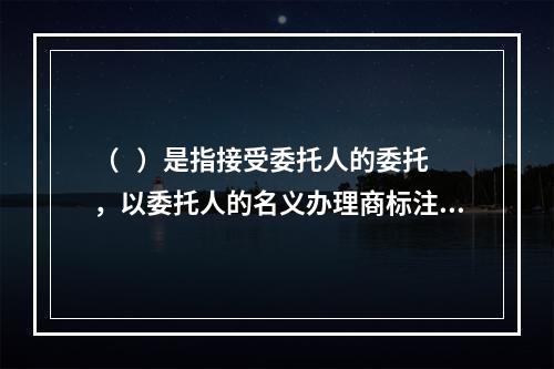 （   ）是指接受委托人的委托，以委托人的名义办理商标注册申