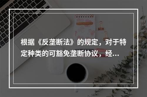 根据《反垄断法》的规定，对于特定种类的可豁免垄断协议，经营者