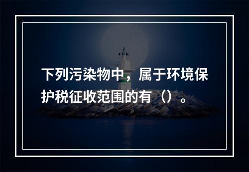 下列污染物中，属于环境保护税征收范围的有（）。