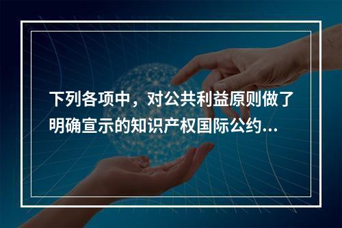 下列各项中，对公共利益原则做了明确宣示的知识产权国际公约有（