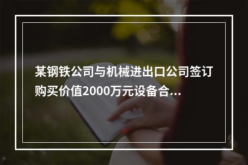 某钢铁公司与机械进出口公司签订购买价值2000万元设备合同。