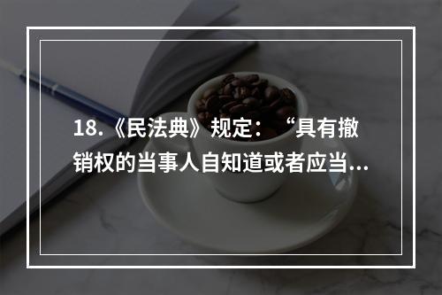 18.《民法典》规定：“具有撤销权的当事人自知道或者应当知道