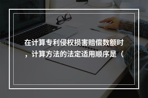 在计算专利侵权损害赔偿数额时，计算方法的法定适用顺序是（