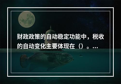 财政政策的自动稳定功能中，税收的自动变化主要体现在（）。[2