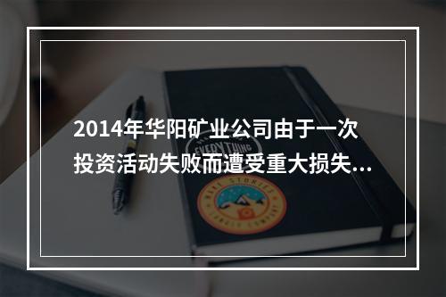 2014年华阳矿业公司由于一次投资活动失败而遭受重大损失。后