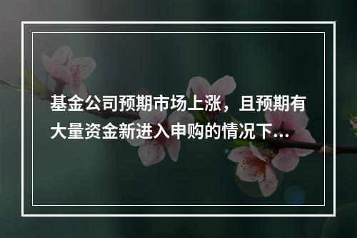 基金公司预期市场上涨，且预期有大量资金新进入申购的情况下，基