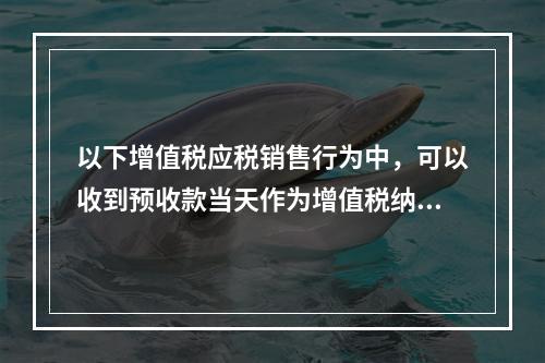 以下增值税应税销售行为中，可以收到预收款当天作为增值税纳税义