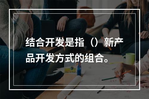 结合开发是指（）新产品开发方式的组合。