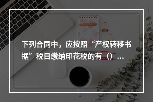 下列合同中，应按照“产权转移书据”税目缴纳印花税的有（）。