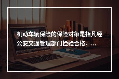 机动车辆保险的保险对象是指凡经公安交通管理部门检验合格，具有