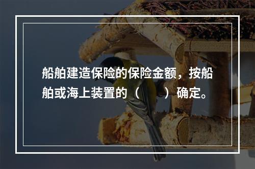 船舶建造保险的保险金额，按船舶或海上装置的（　　）确定。