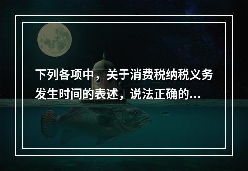 下列各项中，关于消费税纳税义务发生时间的表述，说法正确的是（