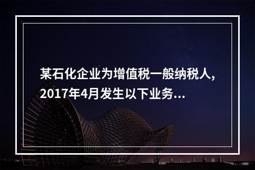 某石化企业为增值税一般纳税人,2017年4月发生以下业务：(