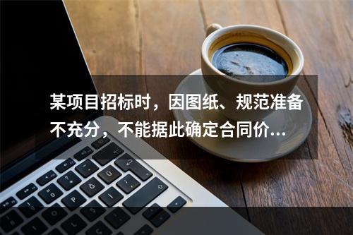 某项目招标时，因图纸、规范准备不充分，不能据此确定合同价格，