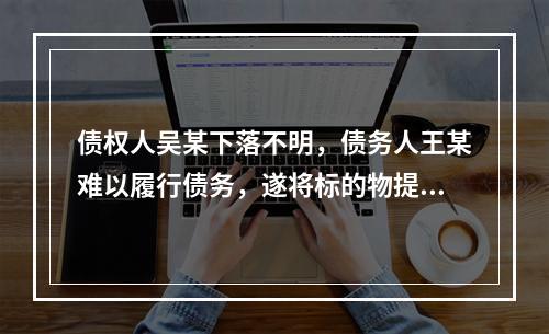 债权人吴某下落不明，债务人王某难以履行债务，遂将标的物提存，