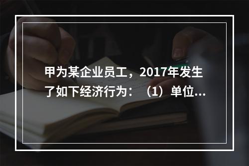 甲为某企业员工，2017年发生了如下经济行为：（1）单位依照