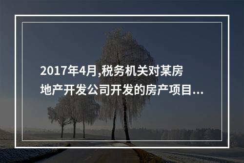 2017年4月,税务机关对某房地产开发公司开发的房产项目进行