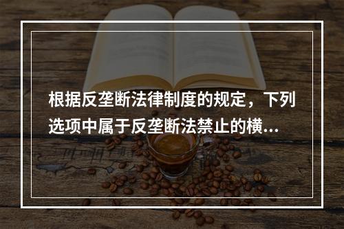 根据反垄断法律制度的规定，下列选项中属于反垄断法禁止的横向垄