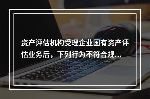 资产评估机构受理企业国有资产评估业务后，下列行为不符合规定的