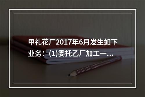 甲礼花厂2017年6月发生如下业务：(1)委托乙厂加工一批焰