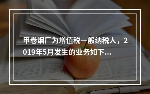 甲卷烟厂为增值税一般纳税人，2019年5月发生的业务如下：(