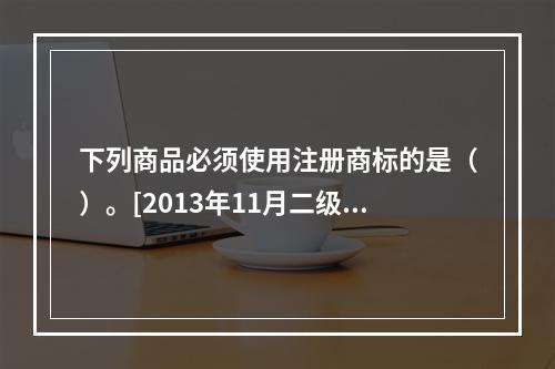 下列商品必须使用注册商标的是（）。[2013年11月二级真题