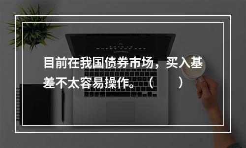 目前在我国债券市场，买入基差不太容易操作。（　　）