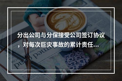 分出公司与分保接受公司签订协议，对每次巨灾事故的累计责任损失