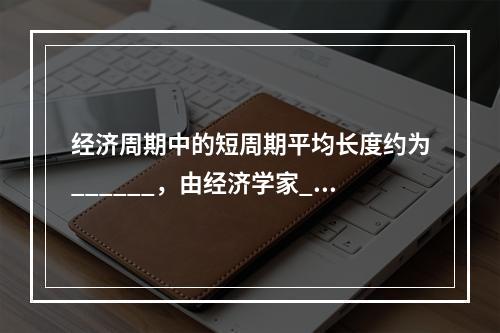 经济周期中的短周期平均长度约为______，由经济学家___