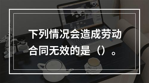 下列情况会造成劳动合同无效的是（）。