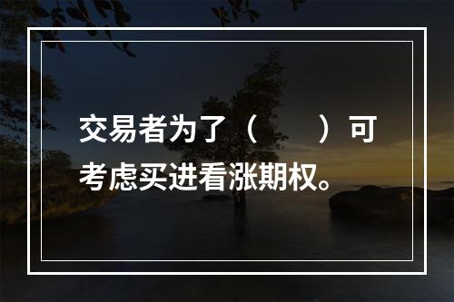 交易者为了（　　）可考虑买进看涨期权。