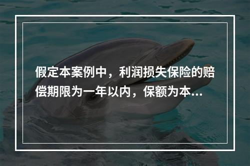 假定本案例中，利润损失保险的赔偿期限为一年以内，保额为本年度