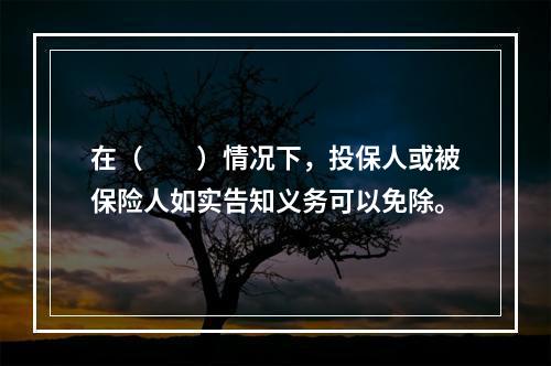 在（　　）情况下，投保人或被保险人如实告知义务可以免除。