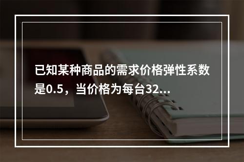 已知某种商品的需求价格弹性系数是0.5，当价格为每台32元时