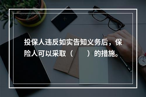 投保人违反如实告知义务后，保险人可以采取（　　）的措施。