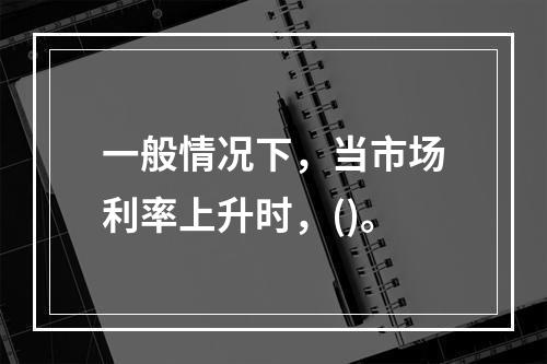 一般情况下，当市场利率上升时，()。