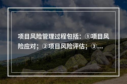 项目风险管理过程包括：①项目风险应对；②项目风险评估；③项目