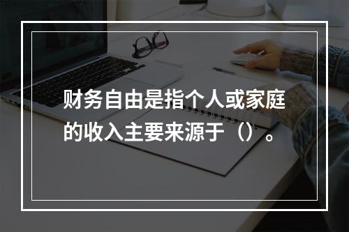 财务自由是指个人或家庭的收入主要来源于（）。