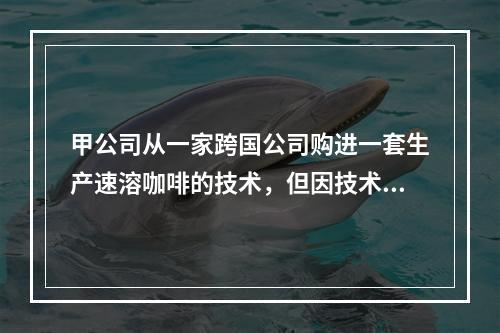 甲公司从一家跨国公司购进一套生产速溶咖啡的技术，但因技术力量