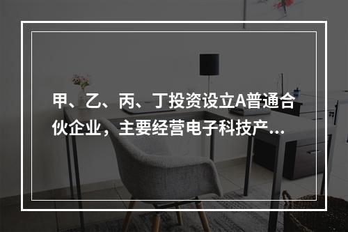 甲、乙、丙、丁投资设立A普通合伙企业，主要经营电子科技产品。