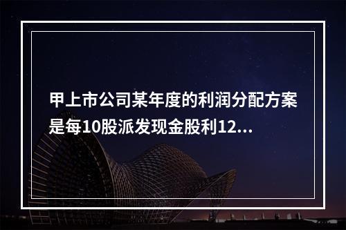 甲上市公司某年度的利润分配方案是每10股派发现金股利12元，