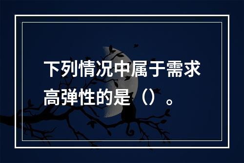 下列情况中属于需求高弹性的是（）。