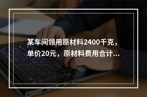 某车间领用原材料2400千克，单价20元，原材料费用合计48